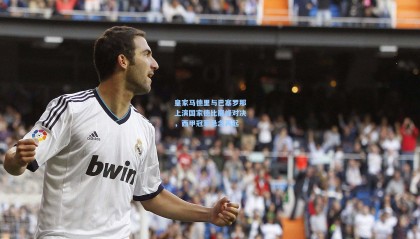 皇家马德里与巴塞罗那上演国家德比巅峰对决，西甲冠军悬念再起