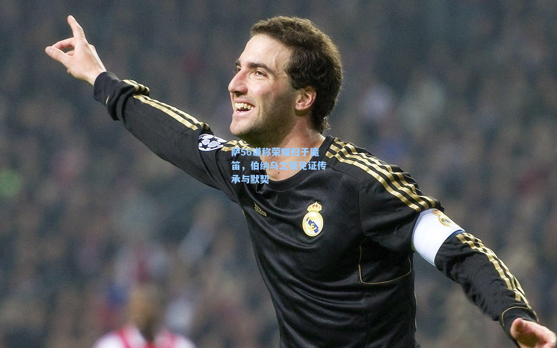 萨56谦称荣耀归于魔笛，伯纳乌之夜见证传承与默契