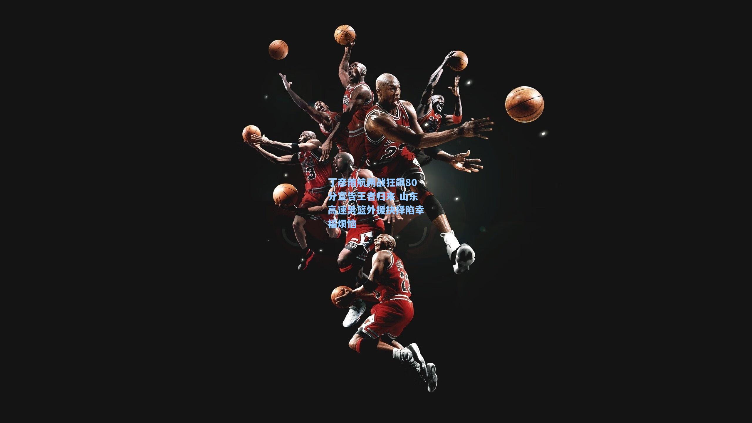 丁彦雨航两战狂飙80分宣告王者归来 山东高速男篮外援抉择陷幸福烦恼
