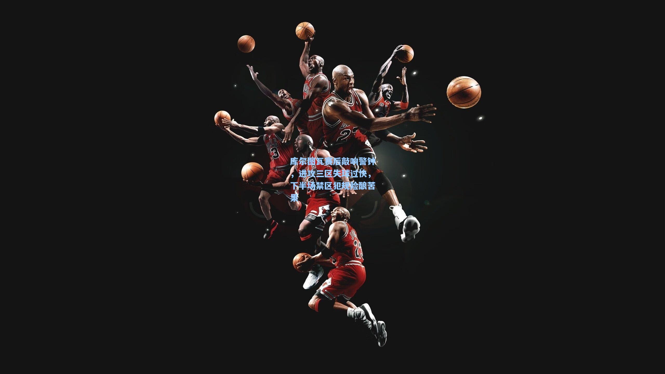 库尔图瓦赛后敲响警钟，进攻三区失球过快，下半场禁区犯规险酿苦果